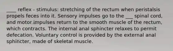 ____ reflex - stimulus: stretching of the rectum when peristalsis propels feces into it. Sensory impulses go to the ___ spinal cord, and motor impulses return to the smooth muscle of the rectum, which contracts. The internal anal sphincter relaxes to permit defecation. Voluntary control is provided by the external anal sphincter, made of skeletal muscle.