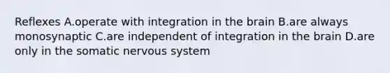 Reflexes A.operate with integration in the brain B.are always monosynaptic C.are independent of integration in the brain D.are only in the somatic nervous system