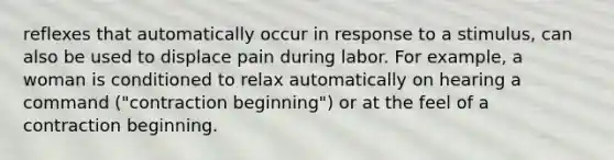 reflexes that automatically occur in response to a stimulus, can also be used to displace pain during labor. For example, a woman is conditioned to relax automatically on hearing a command ("contraction beginning") or at the feel of a contraction beginning.