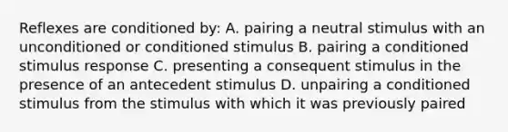 Reflexes are conditioned by: A. pairing a neutral stimulus with an unconditioned or conditioned stimulus B. pairing a conditioned stimulus response C. presenting a consequent stimulus in the presence of an antecedent stimulus D. unpairing a conditioned stimulus from the stimulus with which it was previously paired