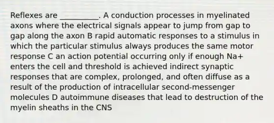 Reflexes are __________. A conduction processes in myelinated axons where the electrical signals appear to jump from gap to gap along the axon B rapid automatic responses to a stimulus in which the particular stimulus always produces the same motor response C an action potential occurring only if enough Na+ enters the cell and threshold is achieved indirect synaptic responses that are complex, prolonged, and often diffuse as a result of the production of intracellular second-messenger molecules D autoimmune diseases that lead to destruction of the myelin sheaths in the CNS