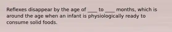 Reflexes disappear by the age of ____ to ____ months, which is around the age when an infant is physiologically ready to consume solid foods.