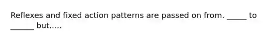 Reflexes and fixed action patterns are passed on from. _____ to ______ but.....