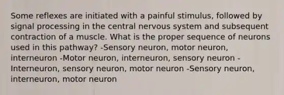 Some reflexes are initiated with a painful stimulus, followed by signal processing in the central nervous system and subsequent contraction of a muscle. What is the proper sequence of neurons used in this pathway? -Sensory neuron, motor neuron, interneuron -Motor neuron, interneuron, sensory neuron -Interneuron, sensory neuron, motor neuron -Sensory neuron, interneuron, motor neuron