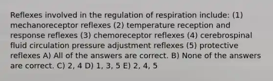 Reflexes involved in the regulation of respiration include: (1) mechanoreceptor reflexes (2) temperature reception and response reflexes (3) chemoreceptor reflexes (4) cerebrospinal fluid circulation pressure adjustment reflexes (5) protective reflexes A) All of the answers are correct. B) None of the answers are correct. C) 2, 4 D) 1, 3, 5 E) 2, 4, 5