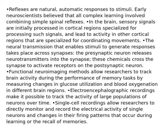 •Reflexes are natural, automatic responses to stimuli. Early neuroscientists believed that all complex learning involved combining simple spinal reflexes. •In the brain, sensory signals are initially processed in cortical regions specialized for processing such signals, and lead to activity in other cortical regions that are specialized for coordinating movements. •The neural transmission that enables stimuli to generate responses takes place across synapses: the presynaptic neuron releases neurotransmitters into the synapse; these chemicals cross the synapse to activate receptors on the postsynaptic neuron. •Functional neuroimaging methods allow researchers to track brain activity during the performance of memory tasks by measuring changes in glucose utilization and blood oxygenation in different brain regions. •Electroencephalographic recordings make it possible to track the activity of large populations of neurons over time. •Single-cell recordings allow researchers to directly monitor and record the electrical activity of single neurons and changes in their firing patterns that occur during learning or the recall of memories.