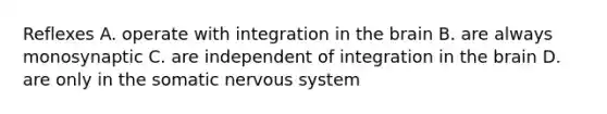 Reflexes A. operate with integration in the brain B. are always monosynaptic C. are independent of integration in the brain D. are only in the somatic nervous system