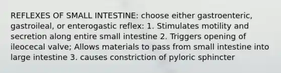 REFLEXES OF SMALL INTESTINE: choose either gastroenteric, gastroileal, or enterogastic reflex: 1. Stimulates motility and secretion along entire small intestine 2. Triggers opening of ileocecal valve; Allows materials to pass from small intestine into large intestine 3. causes constriction of pyloric sphincter