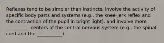 Reflexes tend to be simpler than instincts, involve the activity of specific body parts and systems (e.g., the knee-jerk reflex and the contraction of the pupil in bright light), and involve more __________ centers of the central nervous system (e.g., the spinal cord and the ___________).