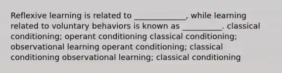 Reflexive learning is related to _____________, while learning related to voluntary behaviors is known as __________. <a href='https://www.questionai.com/knowledge/kI6awfNO2B-classical-conditioning' class='anchor-knowledge'>classical conditioning</a>; <a href='https://www.questionai.com/knowledge/kcaiZj2J12-operant-conditioning' class='anchor-knowledge'>operant conditioning</a> classical conditioning; observational learning operant conditioning; classical conditioning observational learning; classical conditioning