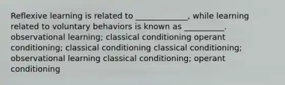 Reflexive learning is related to _____________, while learning related to voluntary behaviors is known as __________. observational learning; <a href='https://www.questionai.com/knowledge/kI6awfNO2B-classical-conditioning' class='anchor-knowledge'>classical conditioning</a> <a href='https://www.questionai.com/knowledge/kcaiZj2J12-operant-conditioning' class='anchor-knowledge'>operant conditioning</a>; classical conditioning classical conditioning; observational learning classical conditioning; operant conditioning