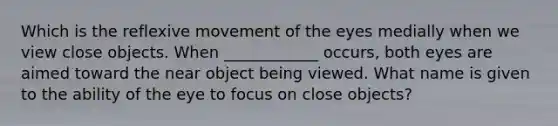 Which is the reflexive movement of the eyes medially when we view close objects. When ____________ occurs, both eyes are aimed toward the near object being viewed. What name is given to the ability of the eye to focus on close objects?