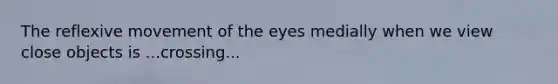 The reflexive movement of the eyes medially when we view close objects is ...crossing...