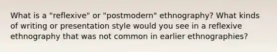 What is a "reflexive" or "postmodern" ethnography? What kinds of writing or presentation style would you see in a reflexive ethnography that was not common in earlier ethnographies?