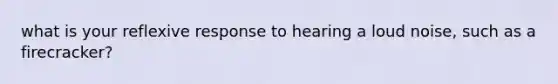 what is your reflexive response to hearing a loud noise, such as a firecracker?