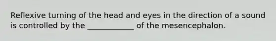 Reflexive turning of the head and eyes in the direction of a sound is controlled by the ____________ of the mesencephalon.