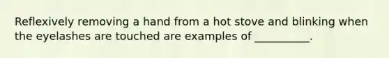 Reflexively removing a hand from a hot stove and blinking when the eyelashes are touched are examples of __________.