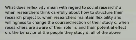 What does reflexivity mean with regard to social research? a. when researchers think carefully about how to structure their research project b. when researchers maintain flexibility and willingness to change the course/direction of their study c. when researchers are aware of their role in, and their potential effect on, the behavior of the people they study d. all of the above