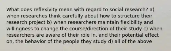 What does reflexivity mean with regard to social research? a) when researches think carefully about how to structure their research project b) when researchers maintain flexibility and willingness to change the course/direction of their study c) when researchers are aware of their role in, and their potential effect on, the behavior of the people they study d) all of the above