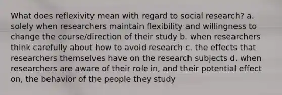 What does reflexivity mean with regard to social research? a. solely when researchers maintain flexibility and willingness to change the course/direction of their study b. when researchers think carefully about how to avoid research c. the effects that researchers themselves have on the research subjects d. when researchers are aware of their role in, and their potential effect on, the behavior of the people they study