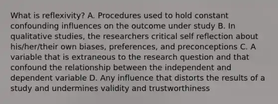 What is reflexivity? A. Procedures used to hold constant confounding influences on the outcome under study B. In qualitative studies, the researchers critical self reflection about his/her/their own biases, preferences, and preconceptions C. A variable that is extraneous to the research question and that confound the relationship between the independent and dependent variable D. Any influence that distorts the results of a study and undermines validity and trustworthiness