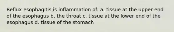 Reflux esophagitis is inflammation of: a. tissue at the upper end of the esophagus b. the throat c. tissue at the lower end of the esophagus d. tissue of the stomach