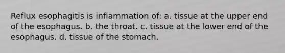 Reflux esophagitis is inflammation of: a. tissue at the upper end of the esophagus. b. the throat. c. tissue at the lower end of the esophagus. d. tissue of the stomach.