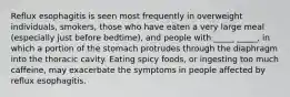 Reflux esophagitis is seen most frequently in overweight individuals, smokers, those who have eaten a very large meal (especially just before bedtime), and people with _____ _____, in which a portion of the stomach protrudes through the diaphragm into the thoracic cavity. Eating spicy foods, or ingesting too much caffeine, may exacerbate the symptoms in people affected by reflux esophagitis.