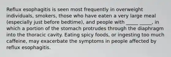 Reflux esophagitis is seen most frequently in overweight individuals, smokers, those who have eaten a very large meal (especially just before bedtime), and people with _____ _____, in which a portion of the stomach protrudes through the diaphragm into the thoracic cavity. Eating spicy foods, or ingesting too much caffeine, may exacerbate the symptoms in people affected by reflux esophagitis.