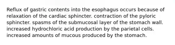 Reflux of gastric contents into the esophagus occurs because of relaxation of the cardiac sphincter. contraction of the pyloric sphincter. spasms of the submucosal layer of the stomach wall. increased hydrochloric acid production by the parietal cells. increased amounts of mucous produced by the stomach.