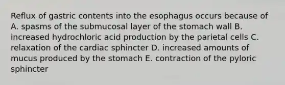 Reflux of gastric contents into the esophagus occurs because of A. spasms of the submucosal layer of the stomach wall B. increased hydrochloric acid production by the parietal cells C. relaxation of the cardiac sphincter D. increased amounts of mucus produced by the stomach E. contraction of the pyloric sphincter