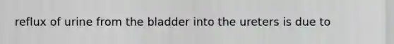 reflux of urine from the bladder into the ureters is due to
