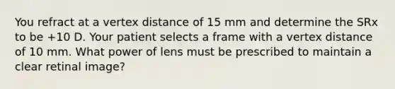 You refract at a vertex distance of 15 mm and determine the SRx to be +10 D. Your patient selects a frame with a vertex distance of 10 mm. What power of lens must be prescribed to maintain a clear retinal image?