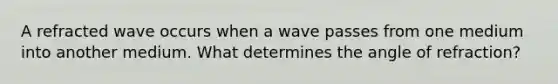 A refracted wave occurs when a wave passes from one medium into another medium. What determines the angle of refraction?