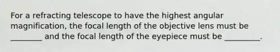 For a refracting telescope to have the highest angular magnification, the focal length of the objective lens must be ________ and the focal length of the eyepiece must be _________.