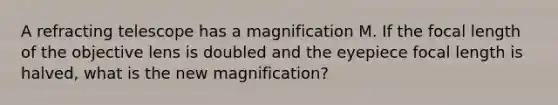 A refracting telescope has a magnification M. If the focal length of the objective lens is doubled and the eyepiece focal length is halved, what is the new magnification?