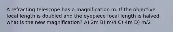 A refracting telescope has a magnification m. If the objective focal length is doubled and the eyepiece focal length is halved, what is the new magnification? A) 2m B) m/4 C) 4m D) m/2