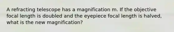 A refracting telescope has a magnification m. If the objective focal length is doubled and the eyepiece focal length is halved, what is the new magnification?