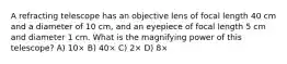 A refracting telescope has an objective lens of focal length 40 cm and a diameter of 10 cm, and an eyepiece of focal length 5 cm and diameter 1 cm. What is the magnifying power of this telescope? A) 10× B) 40× C) 2× D) 8×