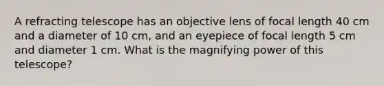 A refracting telescope has an objective lens of focal length 40 cm and a diameter of 10 cm, and an eyepiece of focal length 5 cm and diameter 1 cm. What is the magnifying power of this telescope?