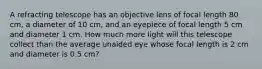 A refracting telescope has an objective lens of focal length 80 cm, a diameter of 10 cm, and an eyepiece of focal length 5 cm and diameter 1 cm. How much more light will this telescope collect than the average unaided eye whose focal length is 2 cm and diameter is 0.5 cm?