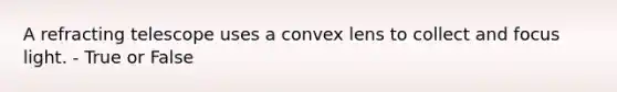 A refracting telescope uses a convex lens to collect and focus light. - True or False