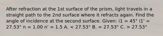 After refraction at the 1st surface of the prism, light travels in a straight path to the 2nd surface where it refracts again. Find the angle of incidence at the second surface. Given: i1 = 45° i1' = 27.53° n = 1.00 n' = 1.5 A. 27.53°