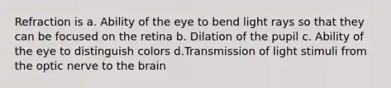 Refraction is a. Ability of the eye to bend light rays so that they can be focused on the retina b. Dilation of the pupil c. Ability of the eye to distinguish colors d.Transmission of light stimuli from the optic nerve to <a href='https://www.questionai.com/knowledge/kLMtJeqKp6-the-brain' class='anchor-knowledge'>the brain</a>