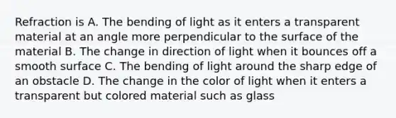 Refraction is A. The bending of light as it enters a transparent material at an angle more perpendicular to the surface of the material B. The change in direction of light when it bounces off a smooth surface C. The bending of light around the sharp edge of an obstacle D. The change in the color of light when it enters a transparent but colored material such as glass