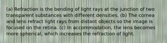 (a) Refraction is the bending of light rays at the junction of two transparent substances with different densities. (b) The cornea and lens refract light rays from distant objects so the image is focused on the retina. (c) In accommodation, the lens becomes more spherical, which increases the refraction of light.