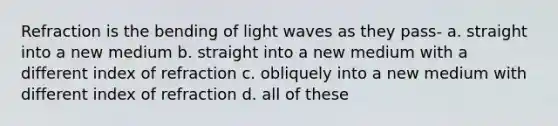 Refraction is the bending of light waves as they pass- a. straight into a new medium b. straight into a new medium with a different index of refraction c. obliquely into a new medium with different index of refraction d. all of these