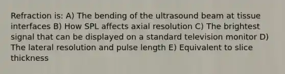 Refraction is: A) The bending of the ultrasound beam at tissue interfaces B) How SPL affects axial resolution C) The brightest signal that can be displayed on a standard television monitor D) The lateral resolution and pulse length E) Equivalent to slice thickness