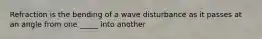 Refraction is the bending of a wave disturbance as it passes at an angle from one _____ into another