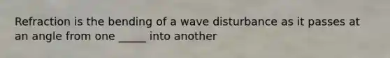 Refraction is the bending of a wave disturbance as it passes at an angle from one _____ into another